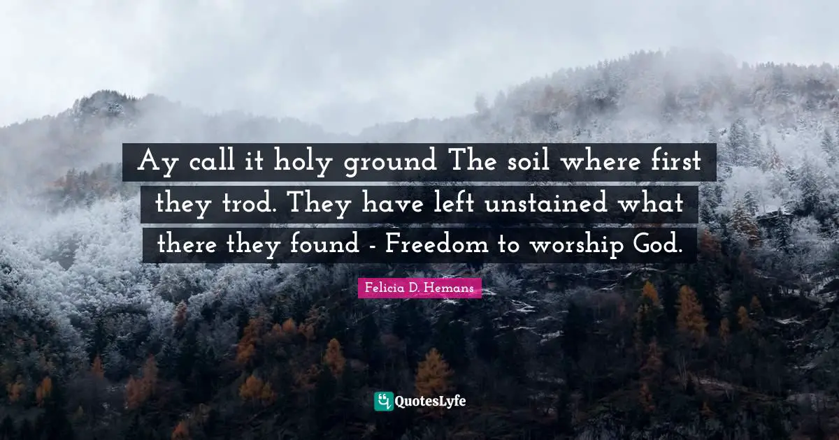 Ay call it holy ground The soil where first they trod. They have left unstained what there they found - Freedom to worship God.
