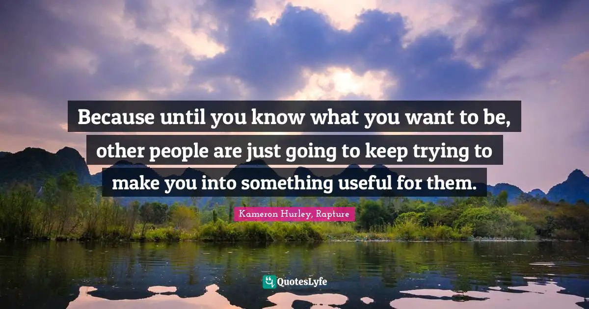 Because until you know what you want to be, other people are just going to keep trying to make you into something useful for them.