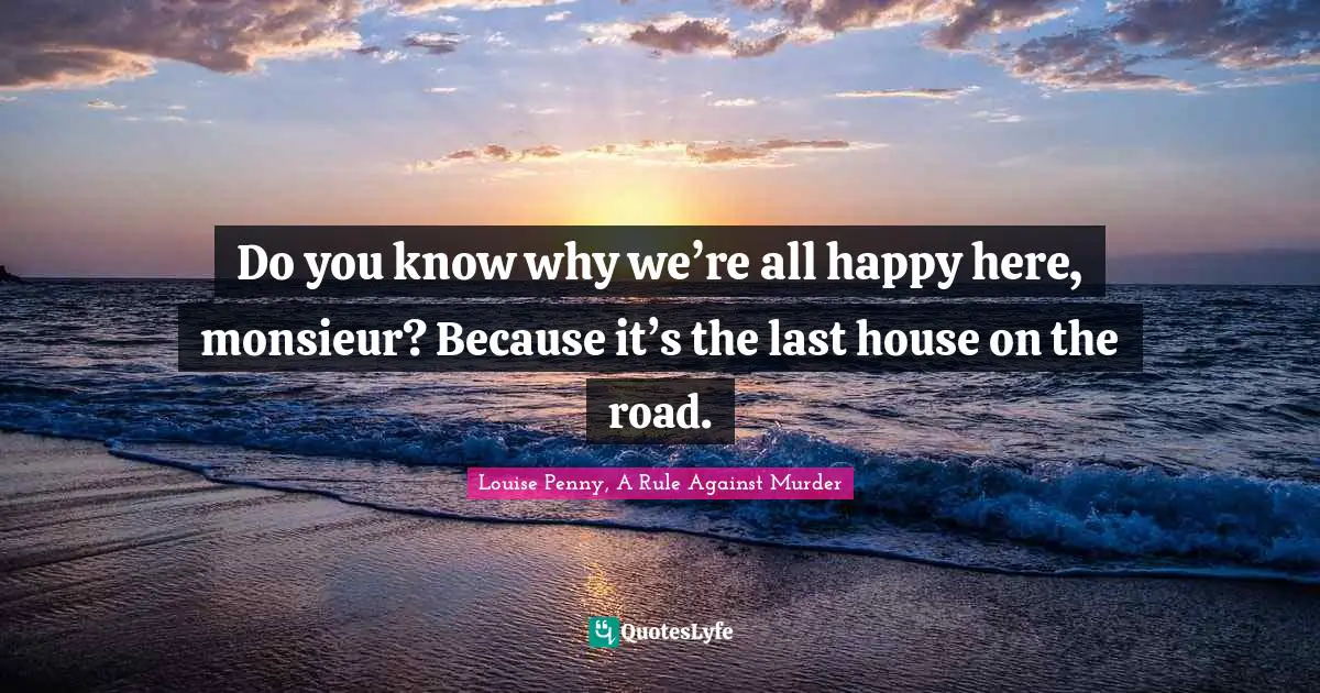 Louise Penny Quotes: "Do you know why we’re all happy here, monsieur? Because it’s the last house on the road."