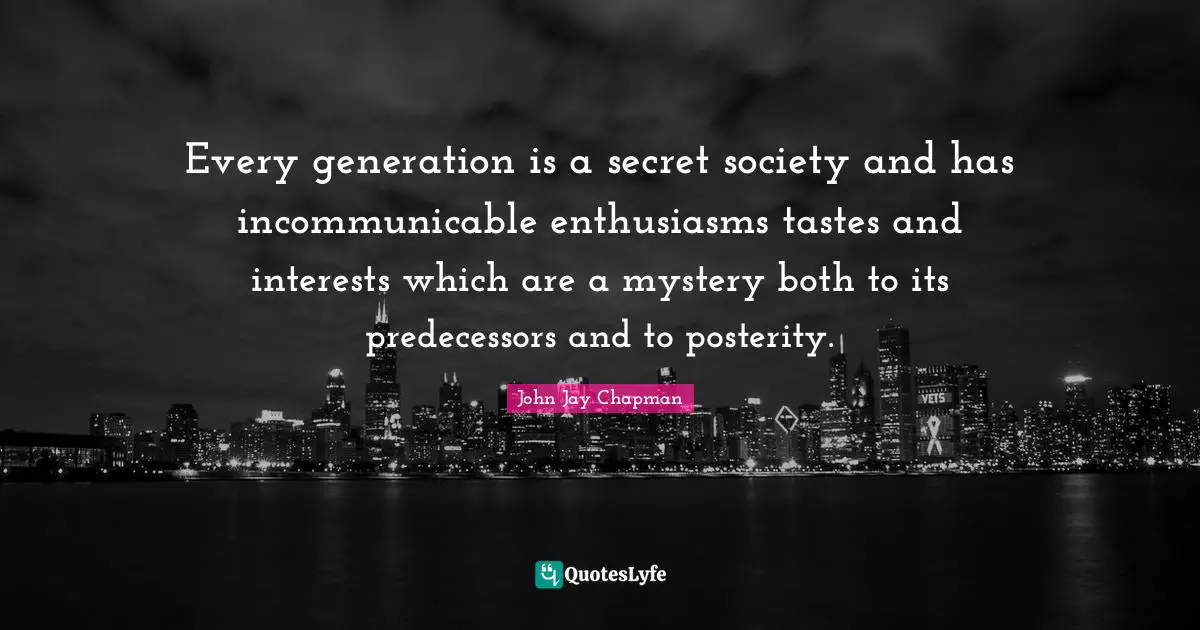 John Jay Chapman Quotes: "Every generation is a secret society and has incommunicable enthusiasms tastes and interests which are a mystery both to its predecessors and to posterity."