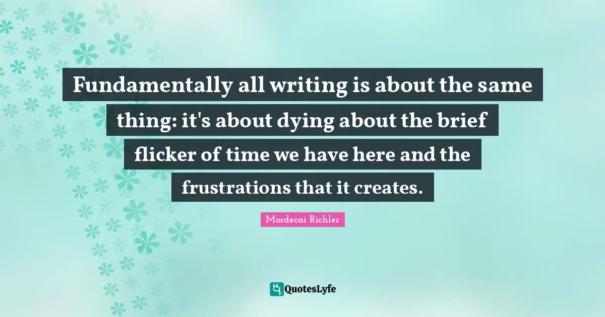 Fundamentally all writing is about the same thing: it's about dying about the brief flicker of time we have here and the frustrations that it creates.
