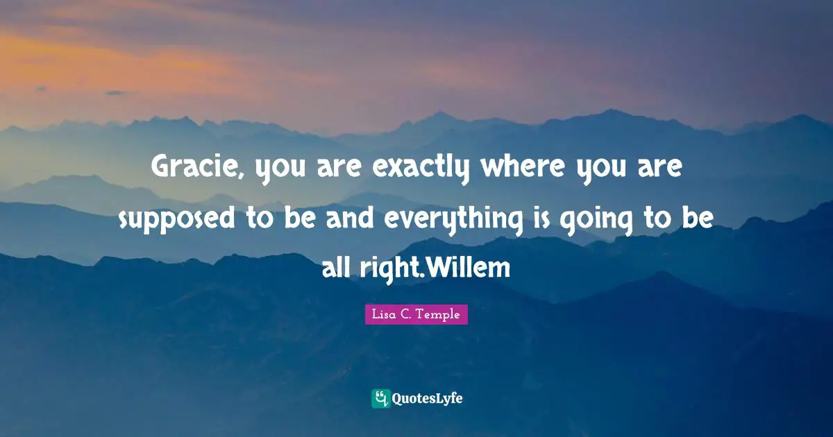 Gracie, you are exactly where you are supposed to be and everything is going to be all right.Willem