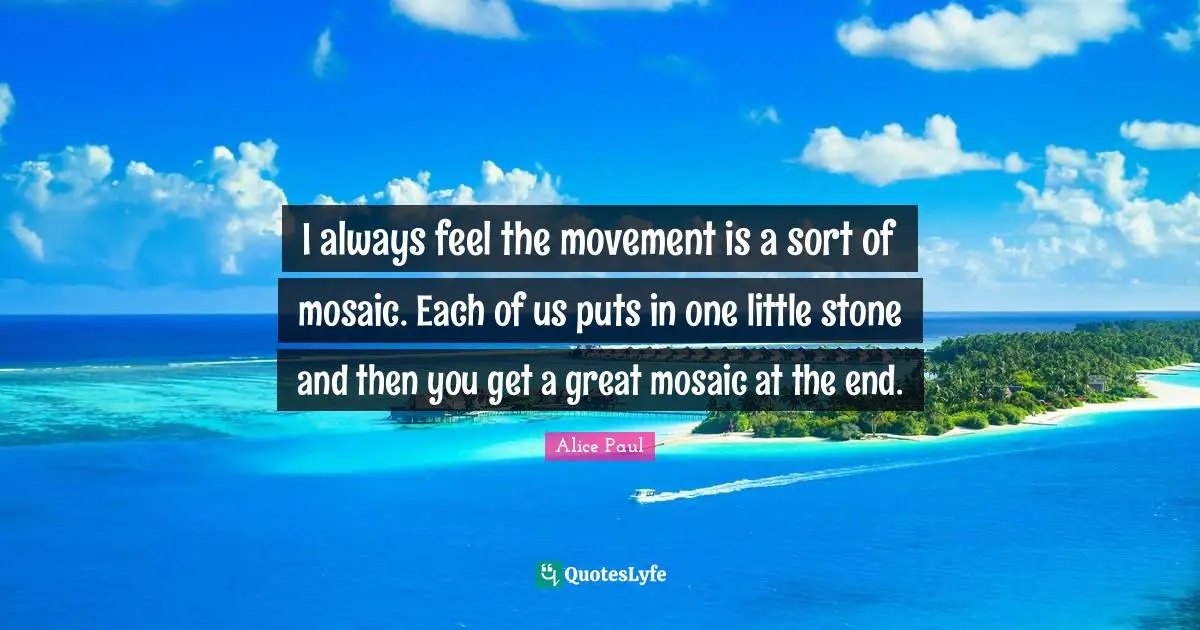 I always feel the movement is a sort of mosaic. Each of us puts in one little stone and then you get a great mosaic at the end.