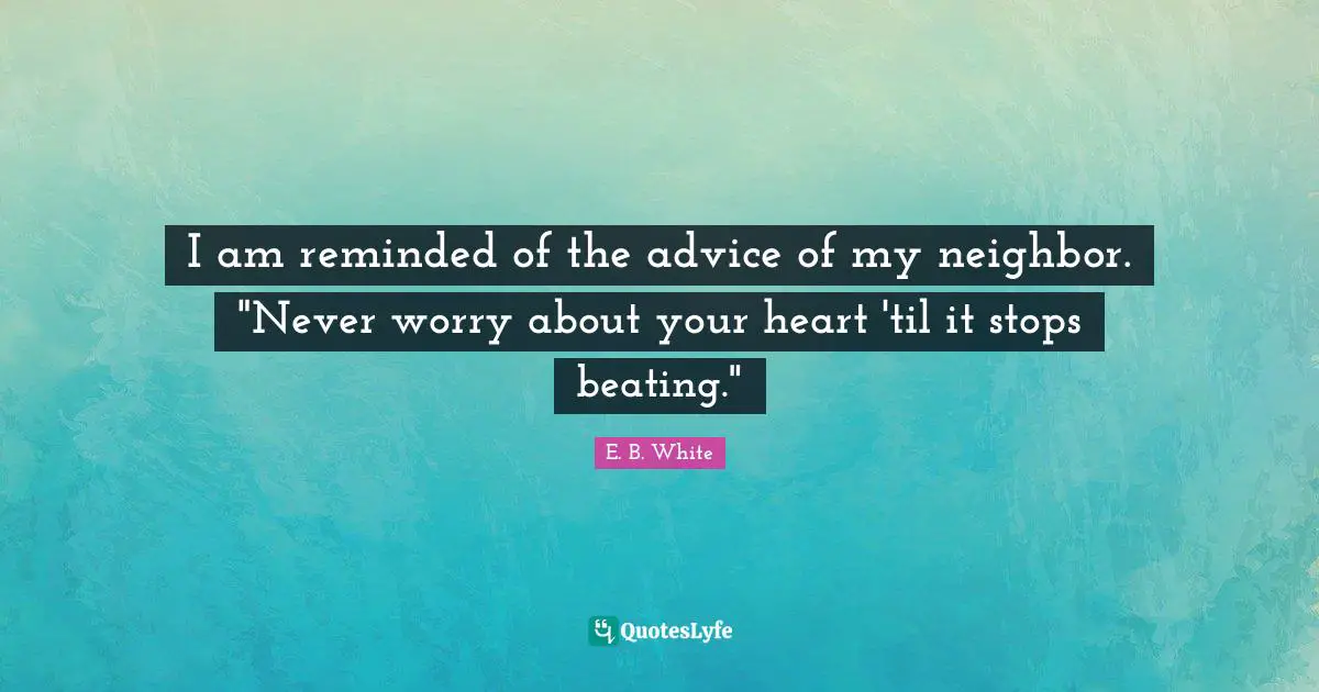 I am reminded of the advice of my neighbor. "Never worry about your heart 'til it stops beating."