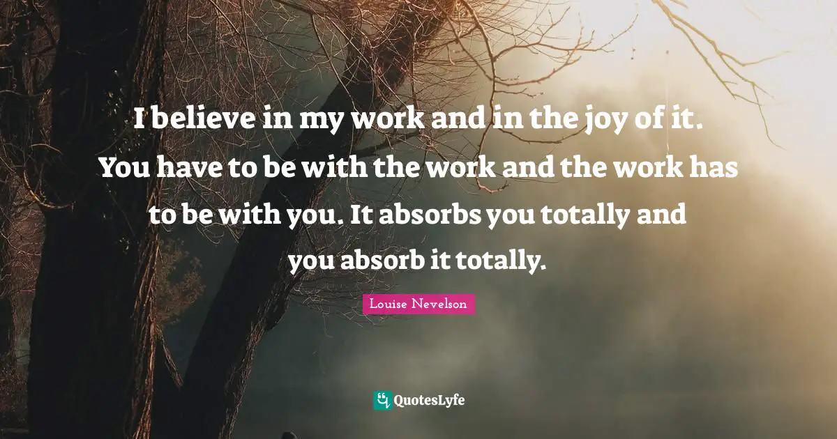 I believe in my work and in the joy of it. You have to be with the work and the work has to be with you. It absorbs you totally and you absorb it totally.