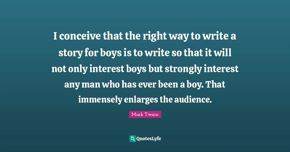 I conceive that the right way to write a story for boys is to write so that it will not only interest boys but strongly interest any man who has ever been a boy. That immensely enlarges the audience.