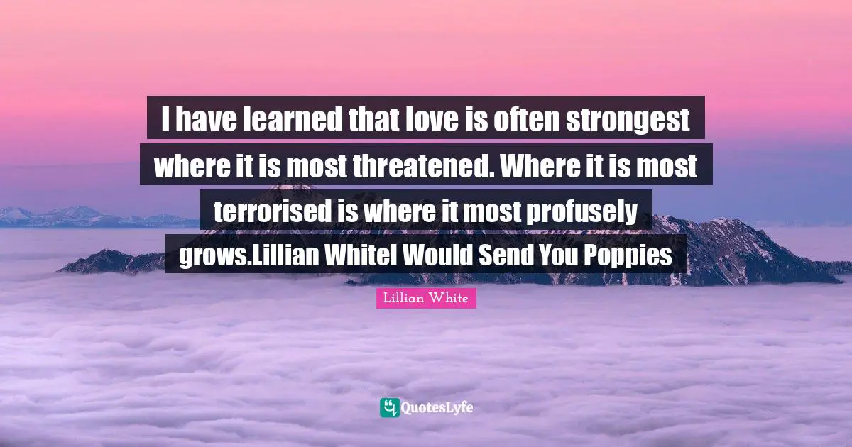 I have learned that love is often strongest where it is most threatened. Where it is most terrorised is where it most profusely grows.Lillian WhiteI Would Send You Poppies