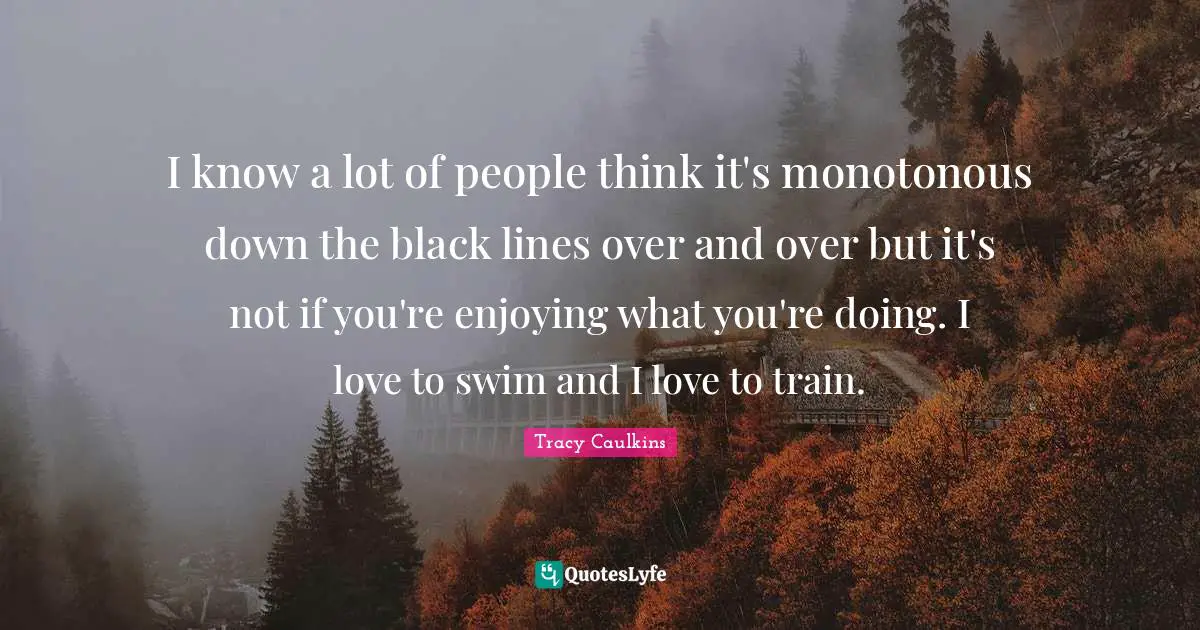 I know a lot of people think it's monotonous down the black lines over and over but it's not if you're enjoying what you're doing. I love to swim and I love to train.