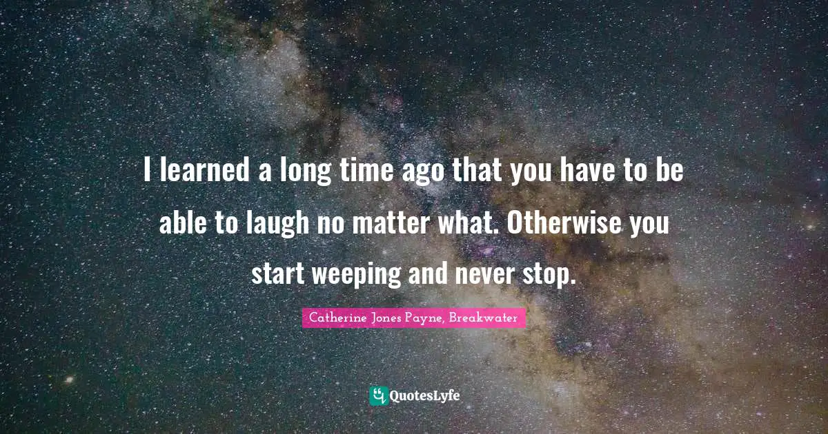 I learned a long time ago that you have to be able to laugh no matter what. Otherwise you start weeping and never stop.