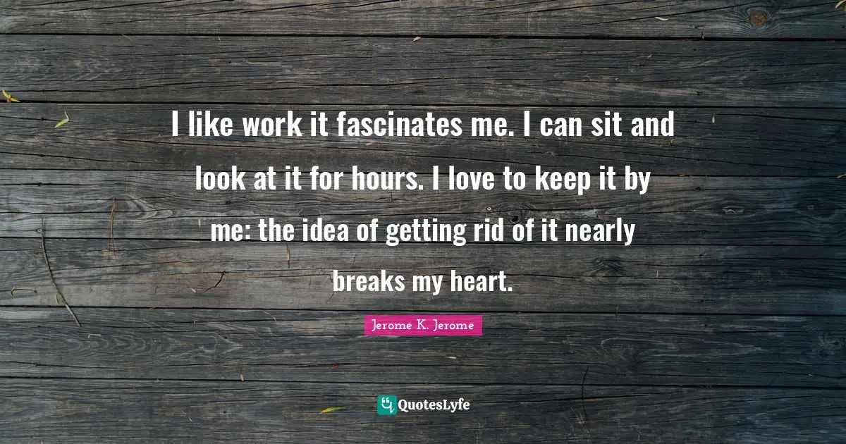 I like work it fascinates me. I can sit and look at it for hours. I love to keep it by me: the idea of getting rid of it nearly breaks my heart.