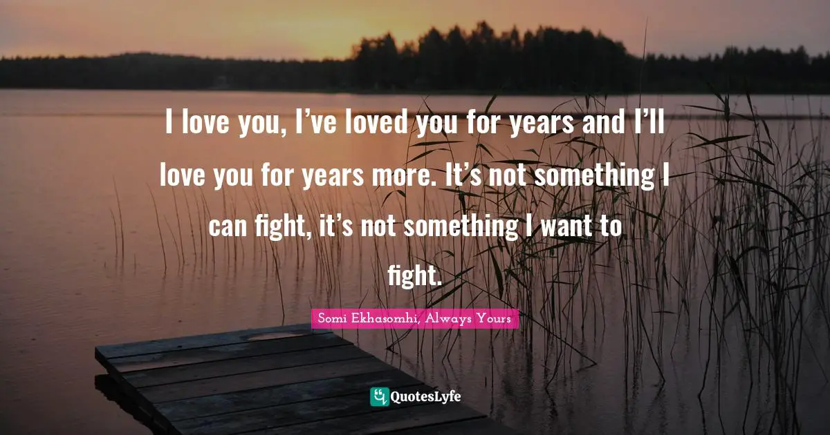 I love you, I’ve loved you for years and I’ll love you for years more. It’s not something I can fight, it’s not something I want to fight.