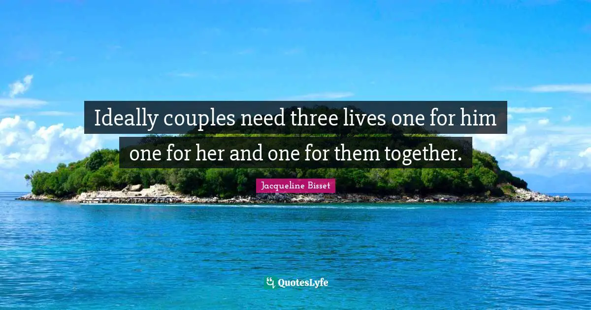 Ideally couples need three lives one for him one for her and one for them together.