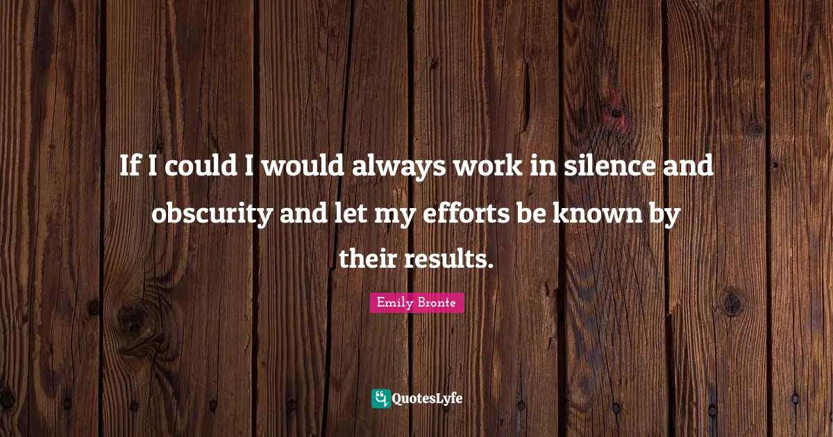 If I could I would always work in silence and obscurity and let my efforts be known by their results.