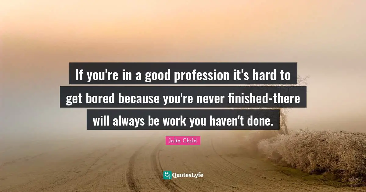If you're in a good profession it's hard to get bored because you're never finished-there will always be work you haven't done.