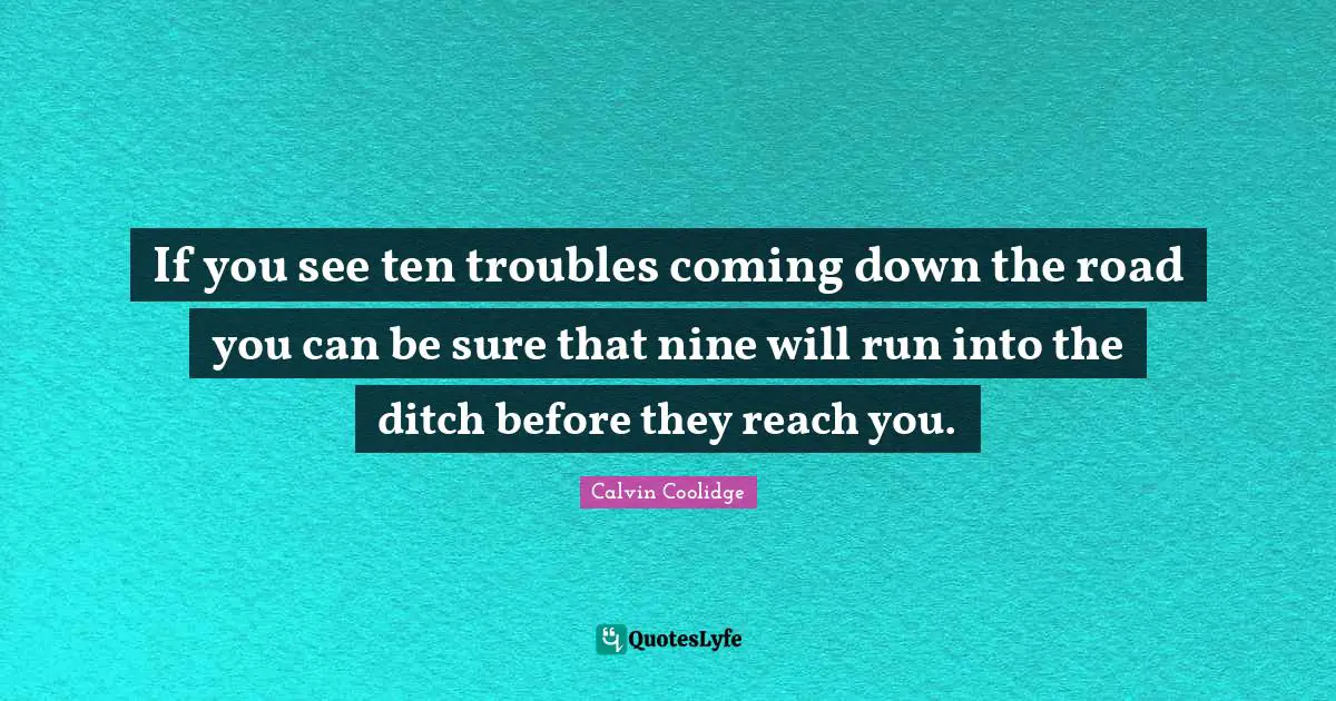 If you see ten troubles coming down the road you can be sure that nine will run into the ditch before they reach you.