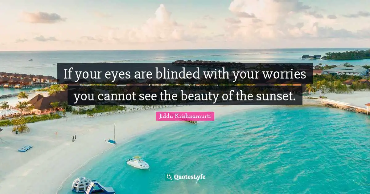 If your eyes are blinded with your worries you cannot see the beauty of the sunset.