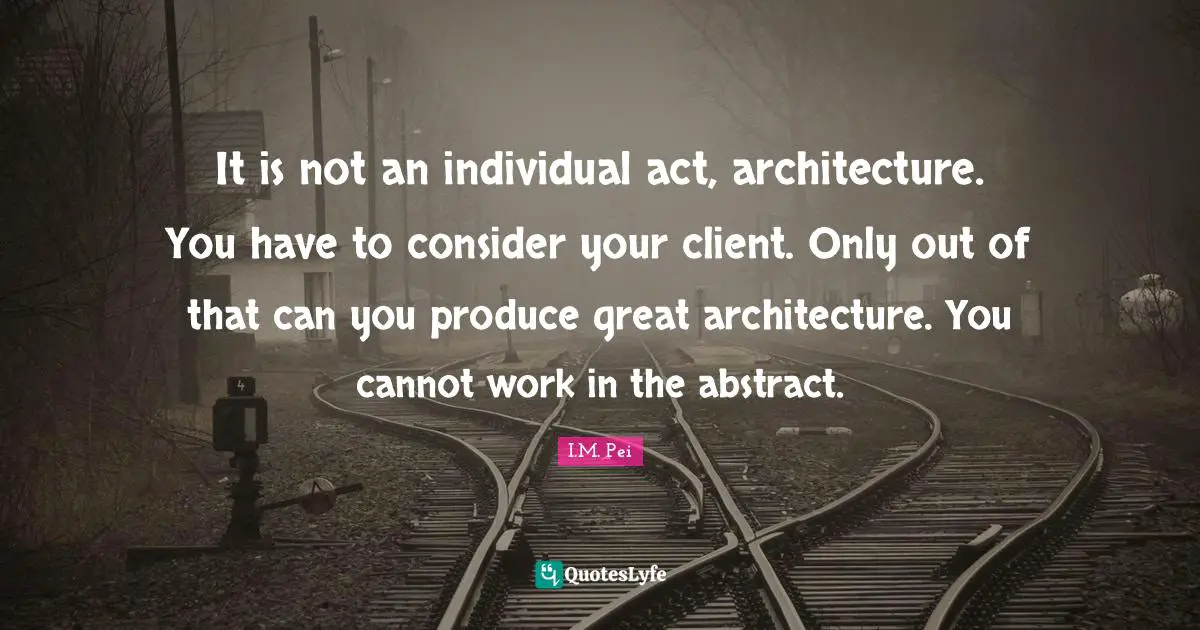I.M. Pei Quotes: "It is not an individual act, architecture. You have to consider your client. Only out of that can you produce great architecture. You cannot work in the abstract."
