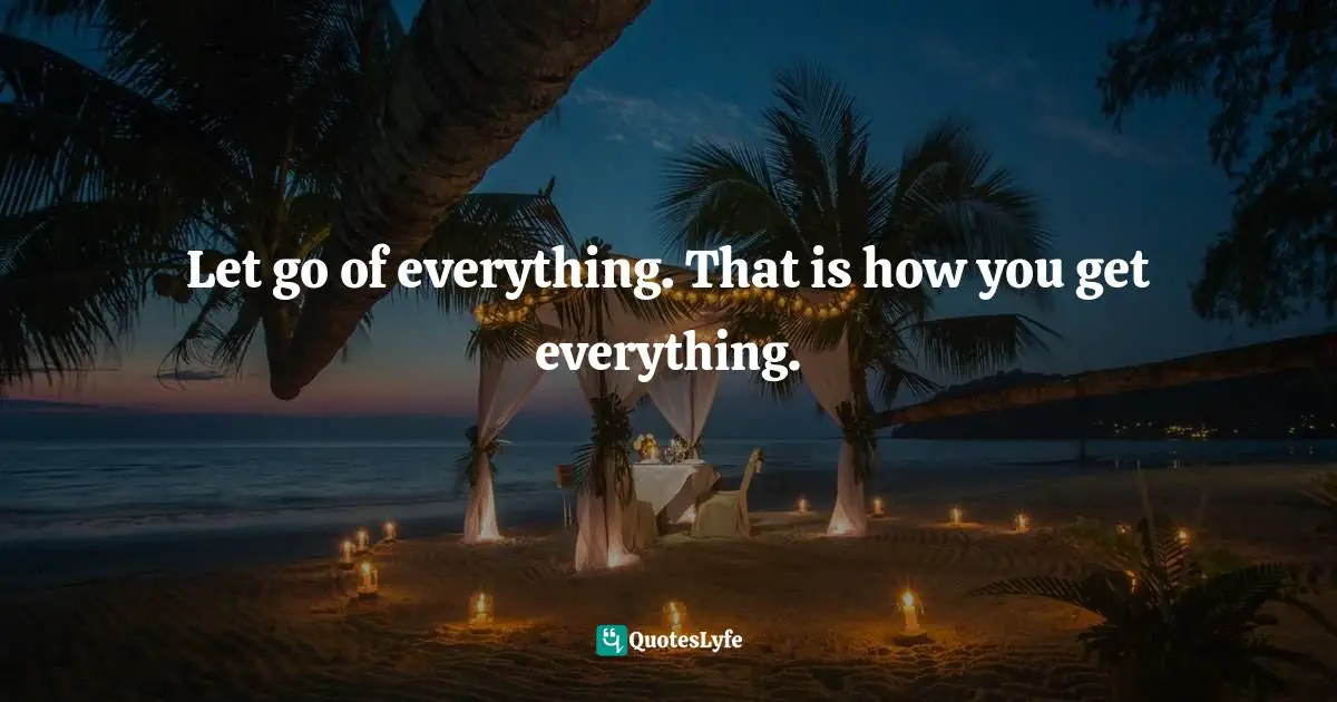 Let go of everything. That is how you get everything.