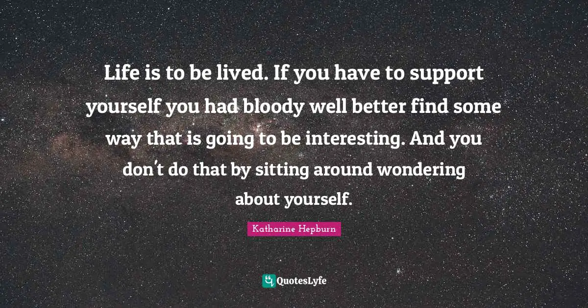Life is to be lived. If you have to support yourself you had bloody well better find some way that is going to be interesting. And you don't do that by sitting around wondering about yourself.
