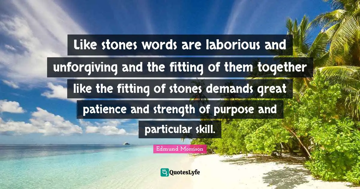 Like stones words are laborious and unforgiving and the fitting of them together like the fitting of stones demands great patience and strength of purpose and particular skill.