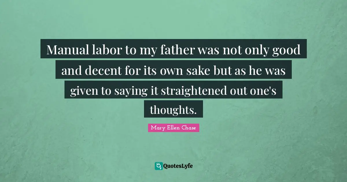 Manual labor to my father was not only good and decent for its own sake but as he was given to saying it straightened out one's thoughts.
