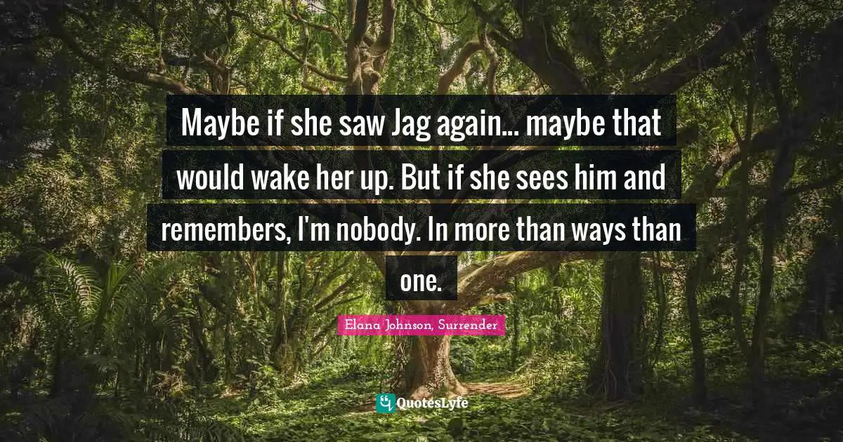 Maybe if she saw Jag again... maybe that would wake her up. But if she sees him and remembers, I'm nobody. In more than ways than one.