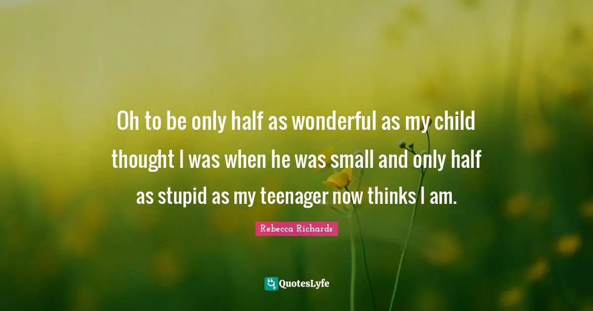 Oh to be only half as wonderful as my child thought I was when he was small and only half as stupid as my teenager now thinks I am.