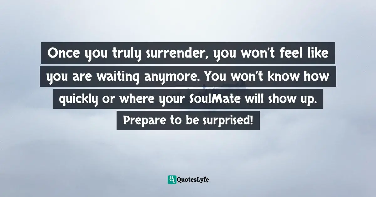Once you truly surrender, you won’t feel like you are waiting anymore. You won’t know how quickly or where your SoulMate will show up. Prepare to be surprised!