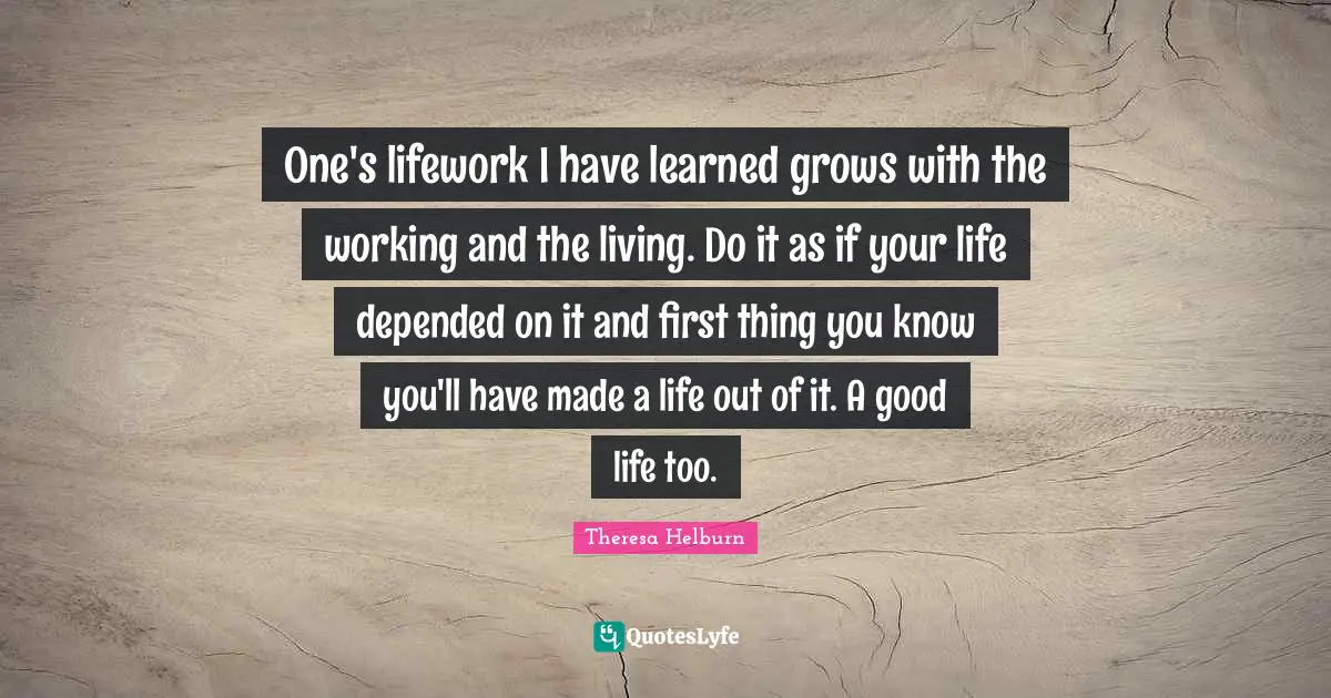 One's lifework I have learned grows with the working and the living. Do it as if your life depended on it and first thing you know you'll have made a life out of it. A good life too.