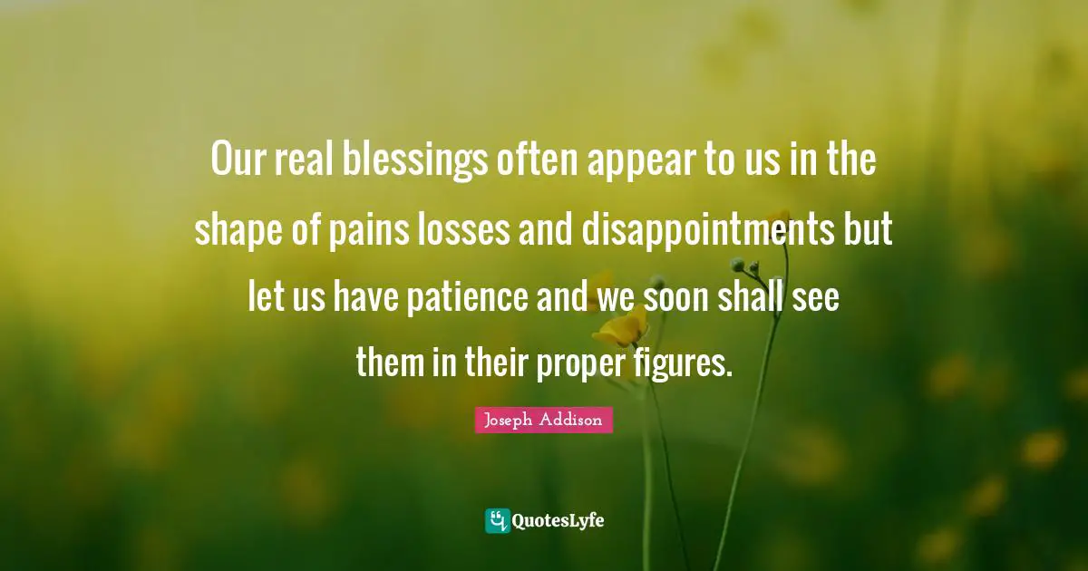 Our real blessings often appear to us in the shape of pains losses and disappointments but let us have patience and we soon shall see them in their proper figures.