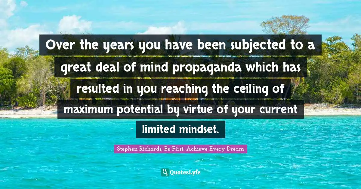 Over the years you have been subjected to a great deal of mind propaganda which has resulted in you reaching the ceiling of maximum potential by virtue of your current limited mindset.