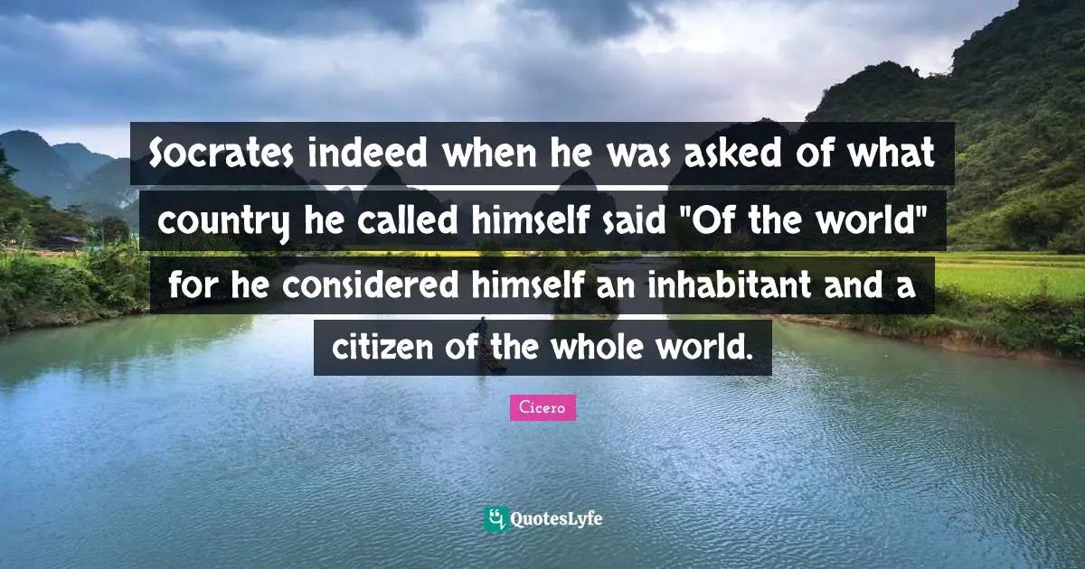 Socrates indeed when he was asked of what country he called himself said "Of the world" for he considered himself an inhabitant and a citizen of the whole world.