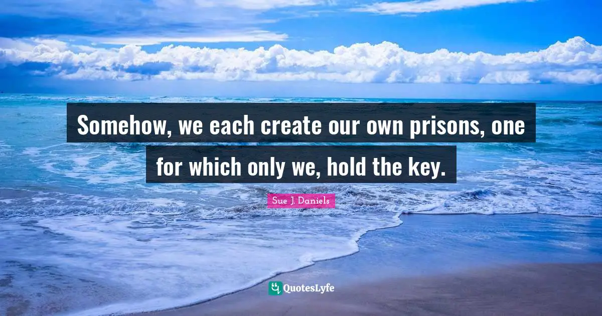 Somehow, we each create our own prisons, one for which only we, hold the key.