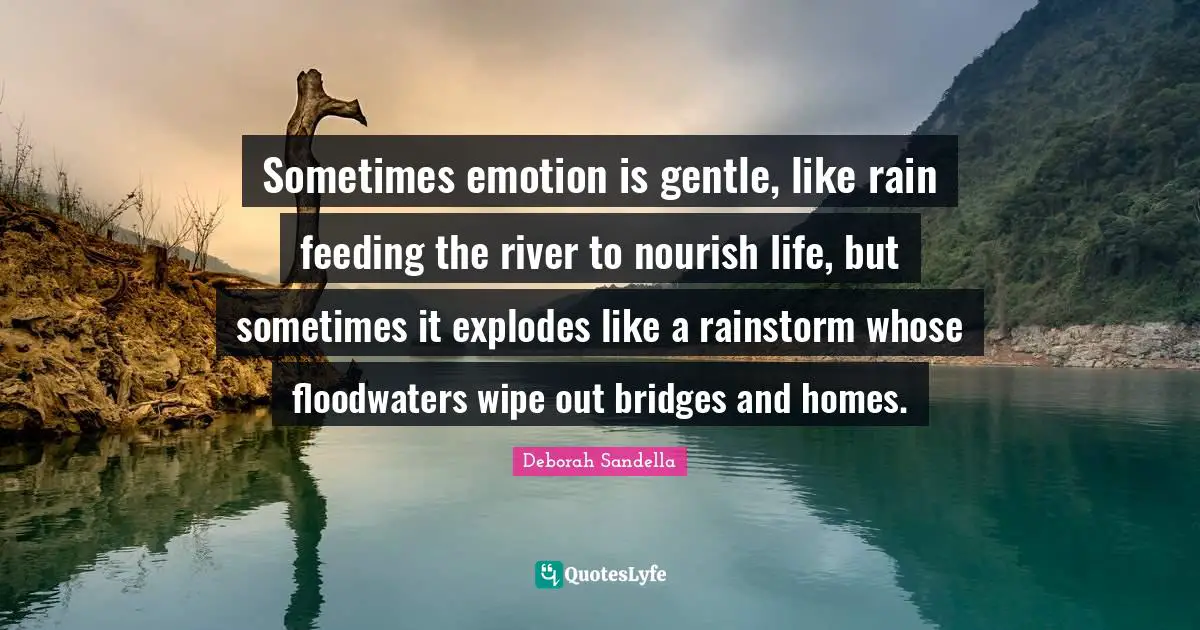 Sometimes emotion is gentle, like rain feeding the river to nourish life, but sometimes it explodes like a rainstorm whose floodwaters wipe out bridges and homes.