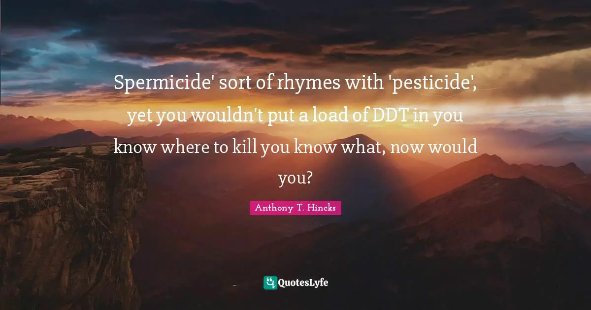 Spermicide' sort of rhymes with 'pesticide', yet you wouldn't put a load of DDT in you know where to kill you know what, now would you?