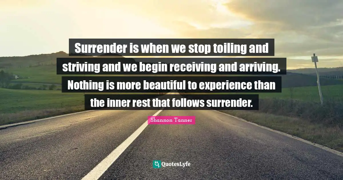 Surrender is when we stop toiling and striving and we begin receiving and arriving. Nothing is more beautiful to experience than the inner rest that follows surrender.