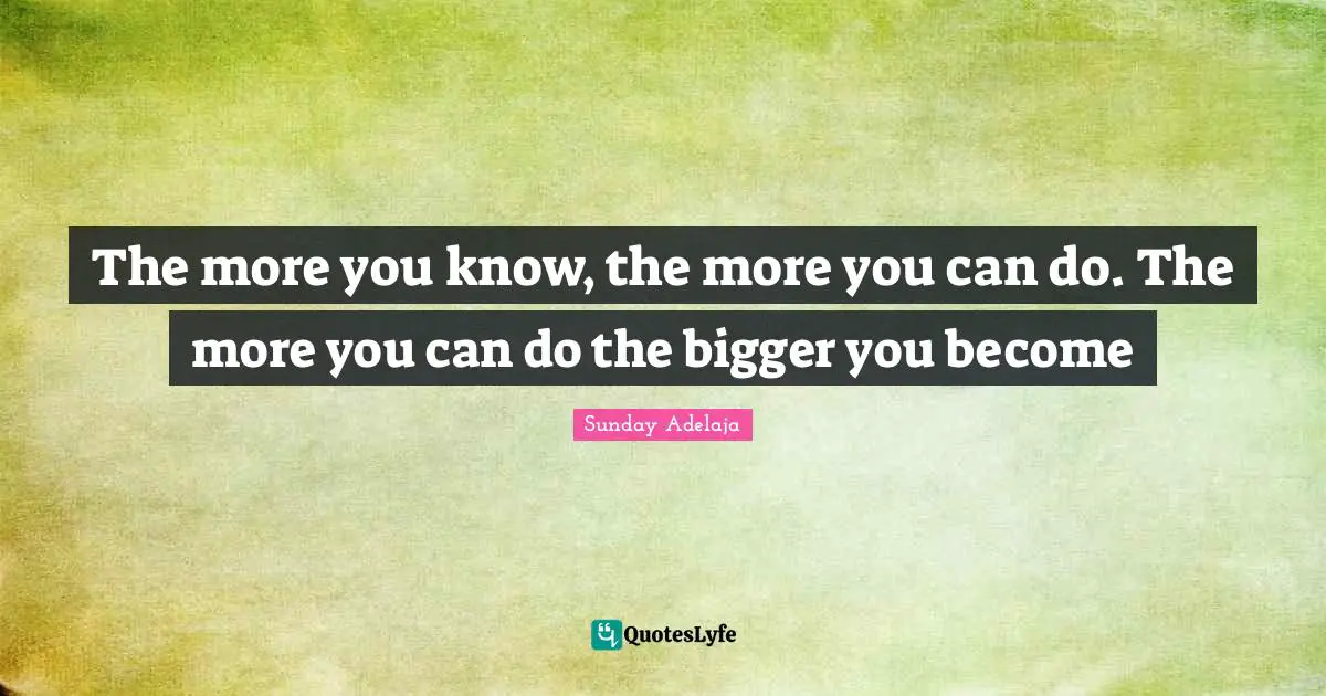 The more you know, the more you can do. The more you can do the bigger you become