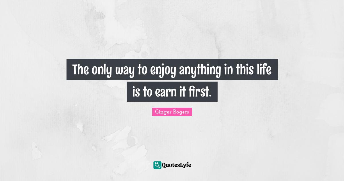 The only way to enjoy anything in this life is to earn it first.