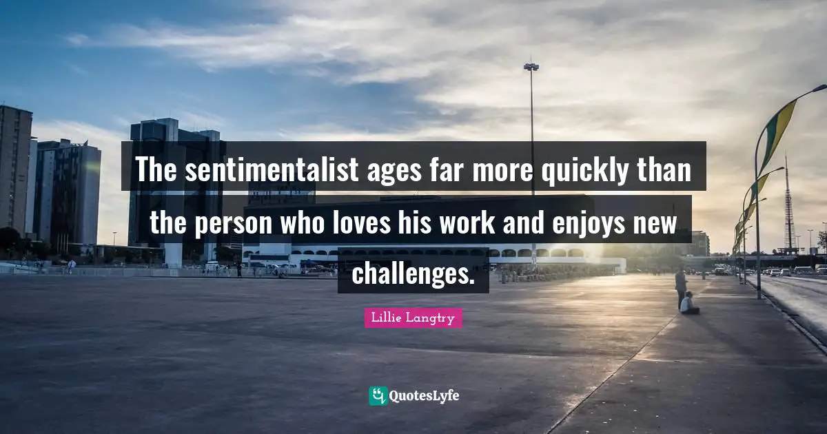 The sentimentalist ages far more quickly than the person who loves his work and enjoys new challenges.