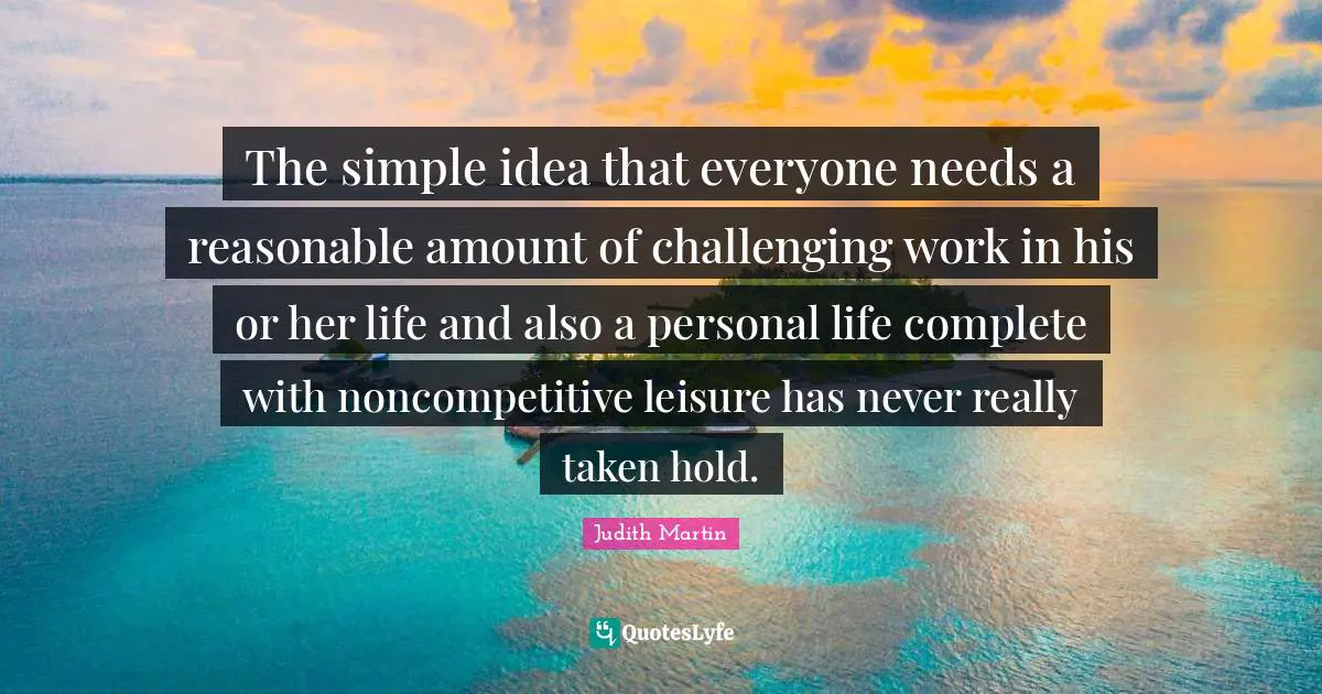 The simple idea that everyone needs a reasonable amount of challenging work in his or her life and also a personal life complete with noncompetitive leisure has never really taken hold.