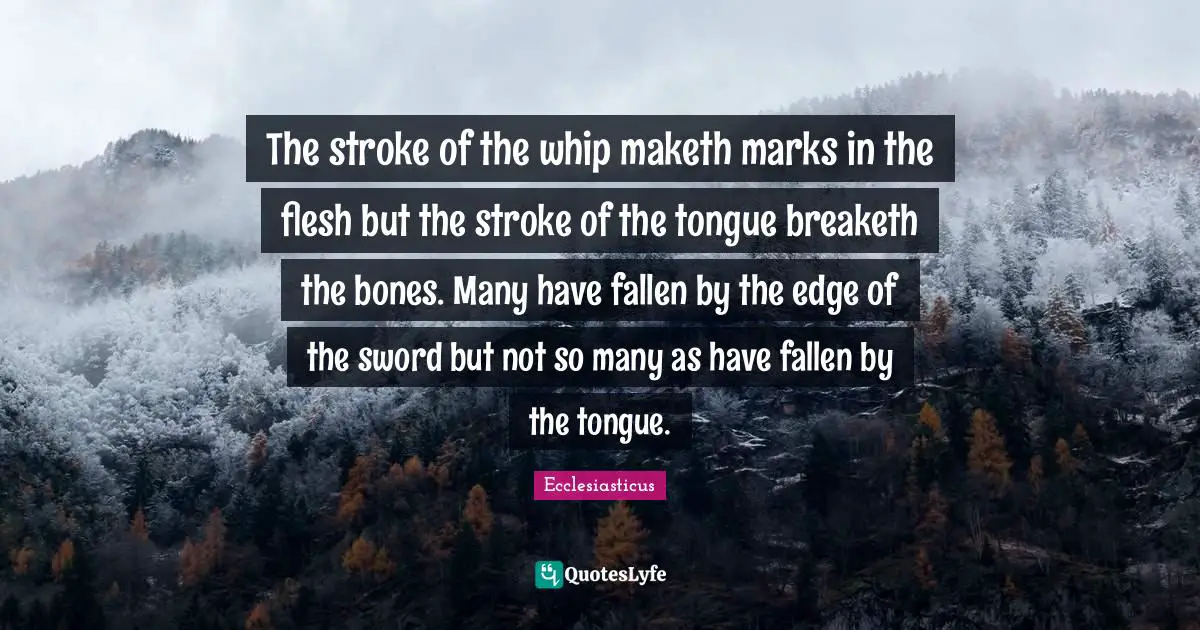 The stroke of the whip maketh marks in the flesh but the stroke of the tongue breaketh the bones. Many have fallen by the edge of the sword but not so many as have fallen by the tongue.