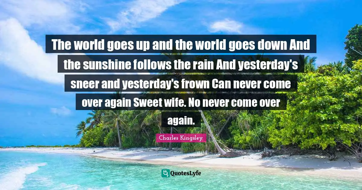 The world goes up and the world goes down And the sunshine follows the rain And yesterday's sneer and yesterday's frown Can never come over again Sweet wife. No never come over again.