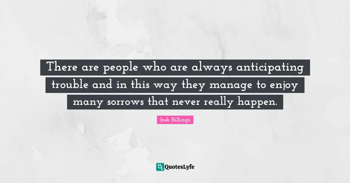 There are people who are always anticipating trouble and in this way they manage to enjoy many sorrows that never really happen.