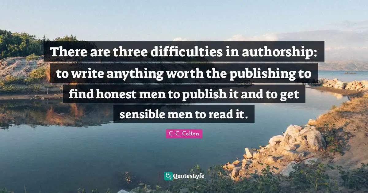 There are three difficulties in authorship: to write anything worth the publishing to find honest men to publish it and to get sensible men to read it.