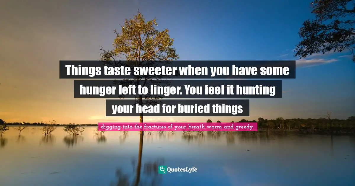 Things taste sweeter when you have some hunger left to linger. You feel it hunting your head for buried things