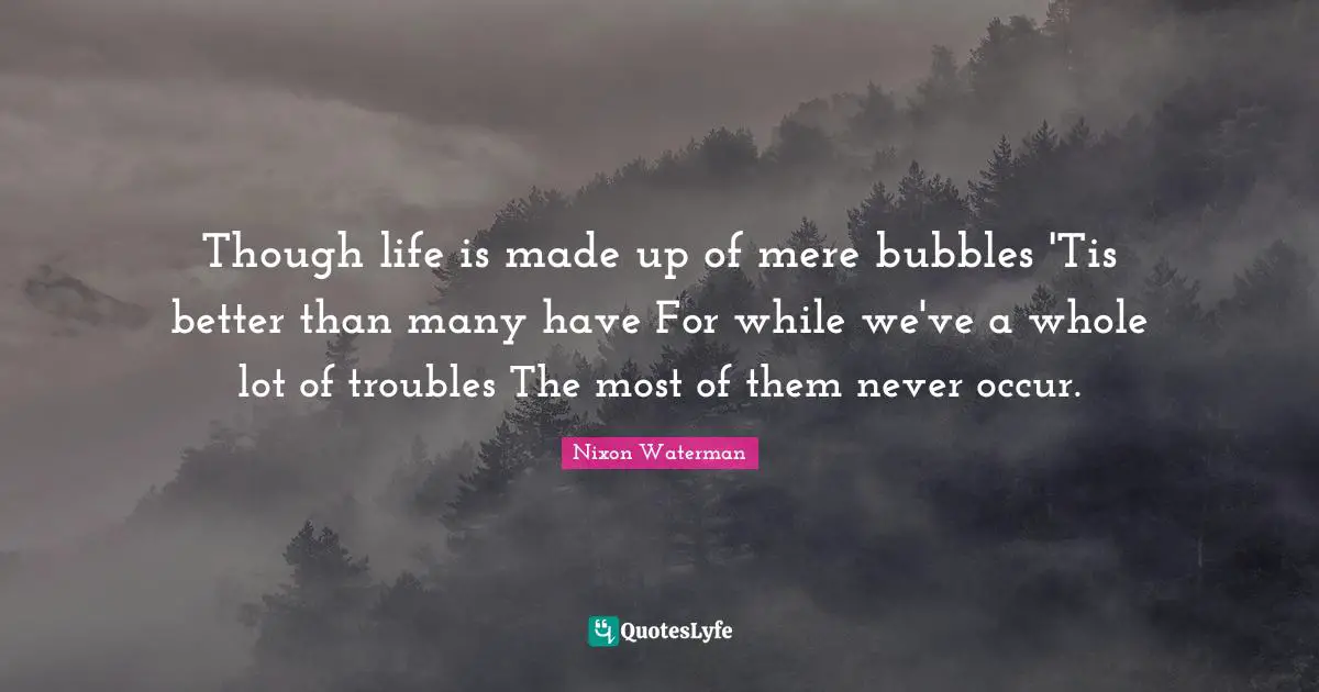 Though life is made up of mere bubbles 'Tis better than many have For while we've a whole lot of troubles The most of them never occur.
