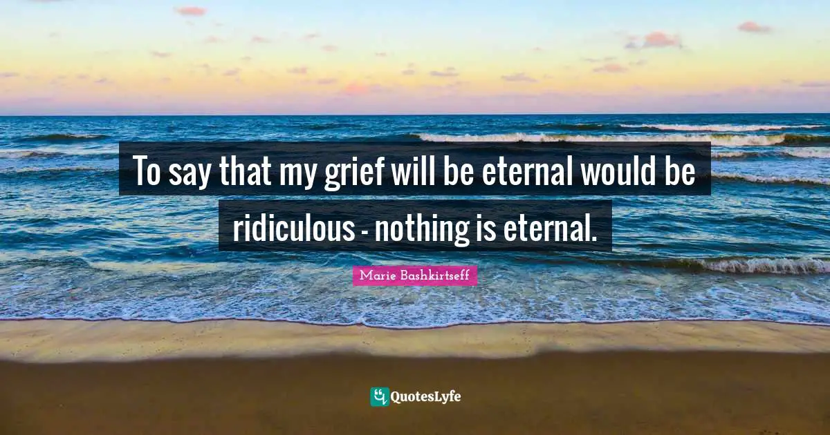 To say that my grief will be eternal would be ridiculous - nothing is eternal.