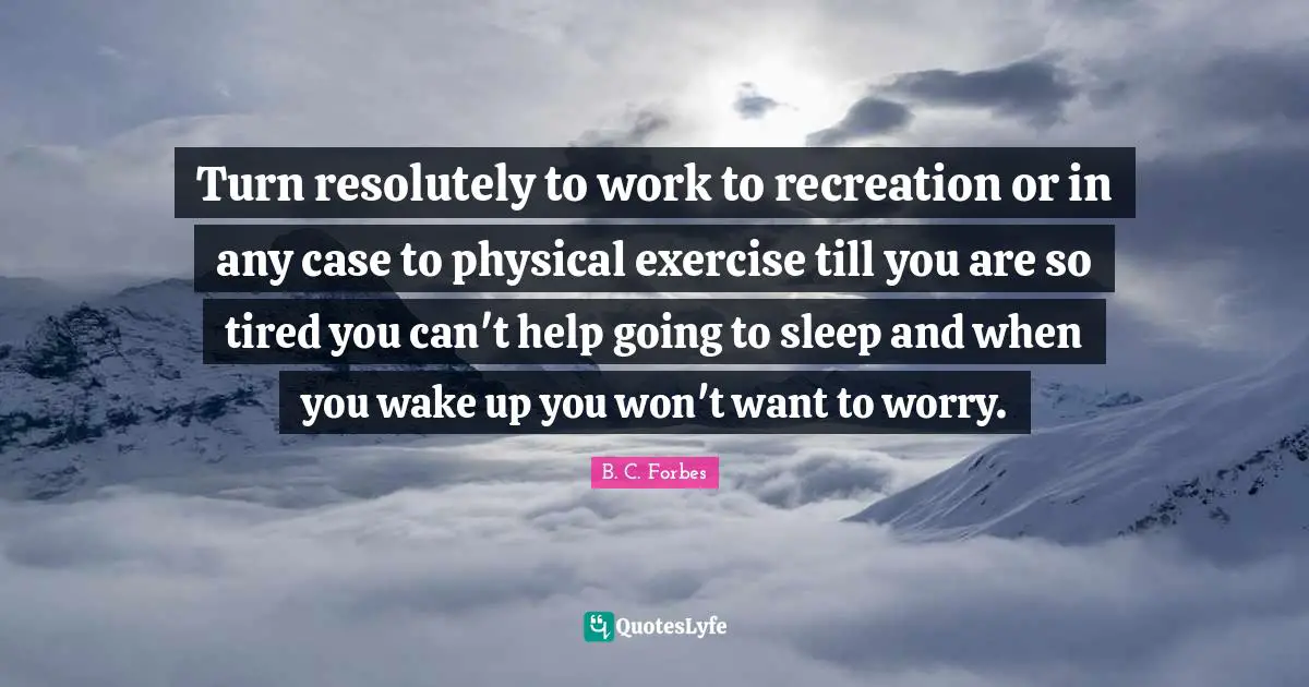 Turn resolutely to work to recreation or in any case to physical exercise till you are so tired you can't help going to sleep and when you wake up you won't want to worry.