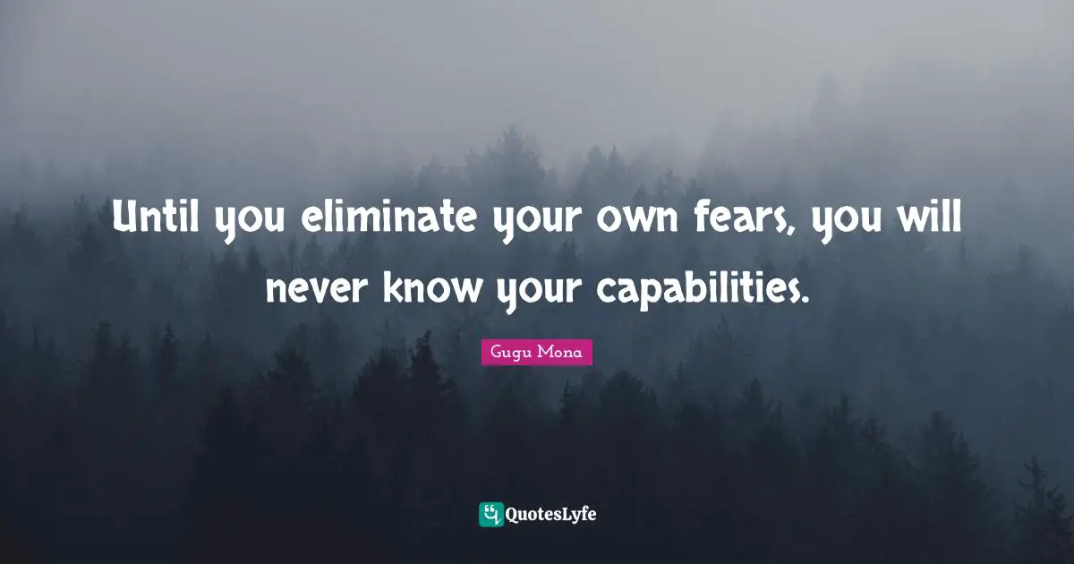 Until you eliminate your own fears, you will never know your capabilities.
