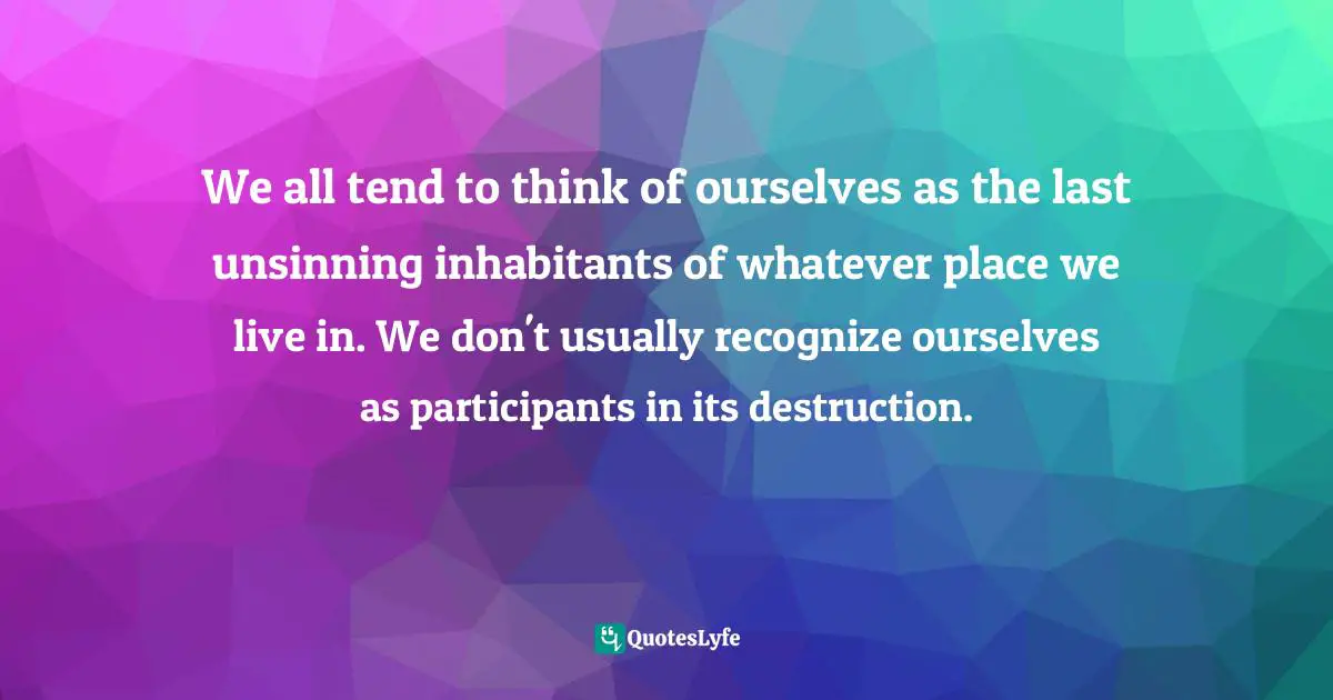 We all tend to think of ourselves as the last unsinning inhabitants of whatever place we live in. We don't usually recognize ourselves as participants in its destruction.